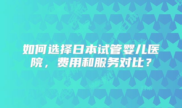 如何选择日本试管婴儿医院,费用和服务对比?