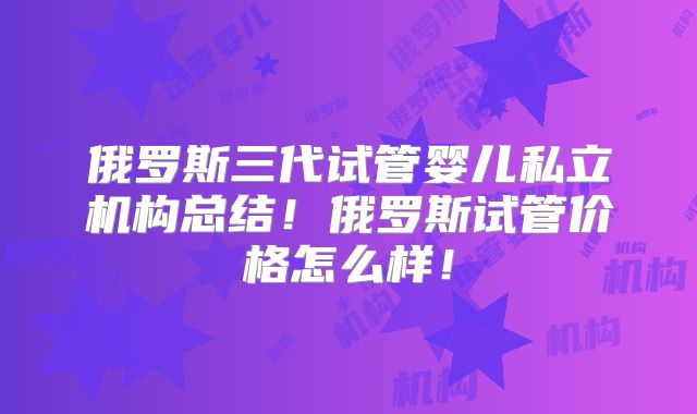 俄罗斯三代试管婴儿私立机构总结！俄罗斯试管价格怎么样！