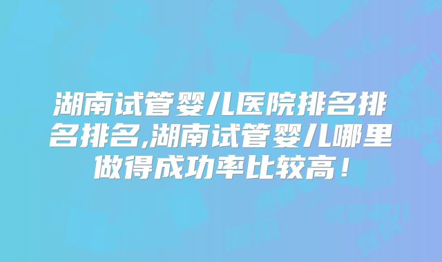 湖南试管婴儿医院排名排名排名,湖南试管婴儿哪里做得成功率比较高!