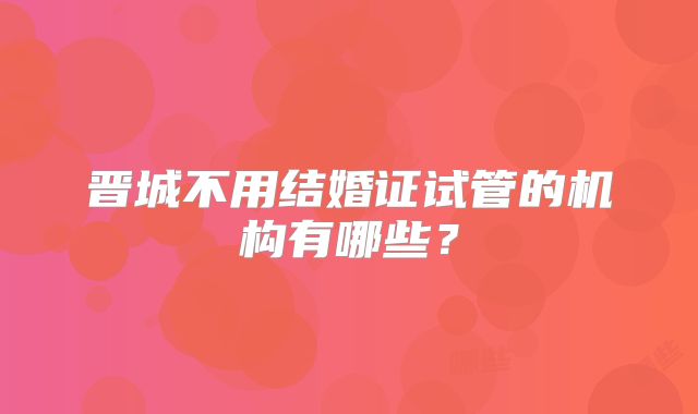 晋城不用结婚证试管的机构有哪些?