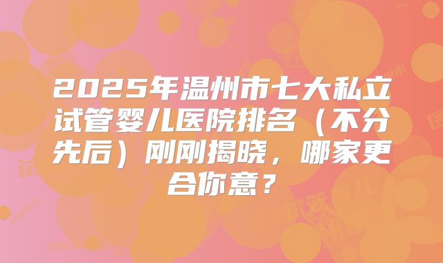 2025年温州市七大私立试管婴儿医院排名（不分先后）刚刚揭晓，哪家更合你意？