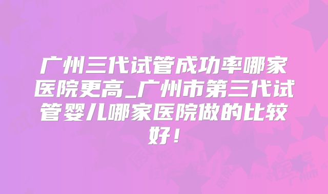 广州三代试管成功率哪家医院更高_广州市第三代试管婴儿哪家医院做的比较好！