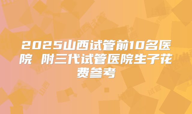 2025山西试管前10名医院 附三代试管医院生子花费参考