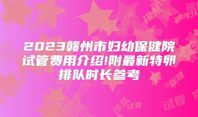 2023赣州市妇幼保健院试管费用介绍!附最新特卵排队时长参考