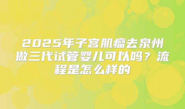 2025年子宫肌瘤去泉州做三代试管婴儿可以吗？流程是怎么样的
