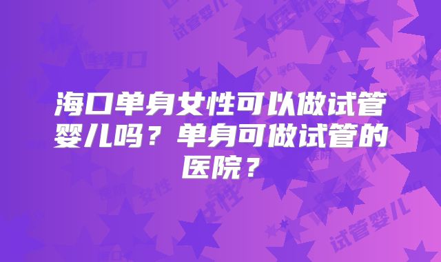 海口单身女性可以做试管婴儿吗？单身可做试管的医院？