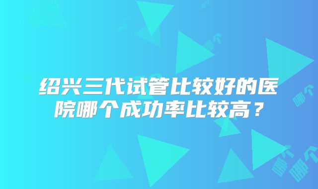绍兴三代试管比较好的医院哪个成功率比较高？