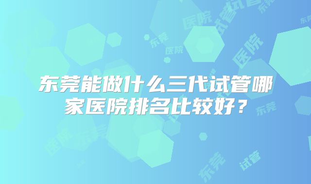 东莞能做什么三代试管哪家医院排名比较好?