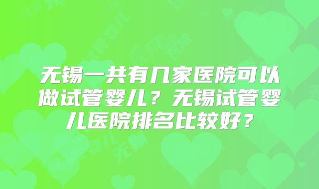 无锡一共有几家医院可以做试管婴儿?无锡试管婴儿医院排名比较好?