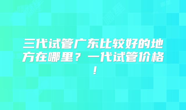 三代试管广东比较好的地方在哪里?一代试管价格!
