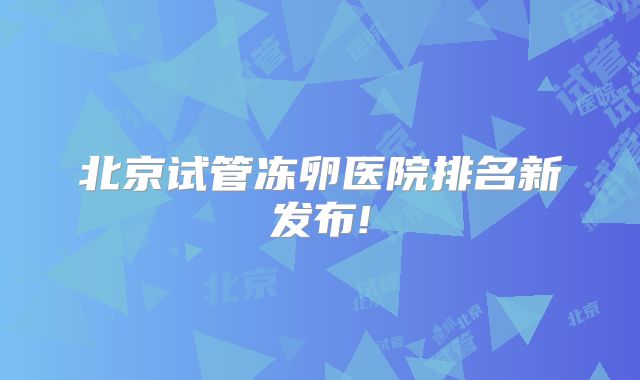 北京试管冻卵医院排名新发布!