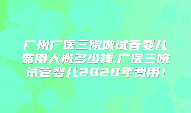 广州广医三院做试管婴儿费用大概多少钱,广医三院试管婴儿2020年费用！