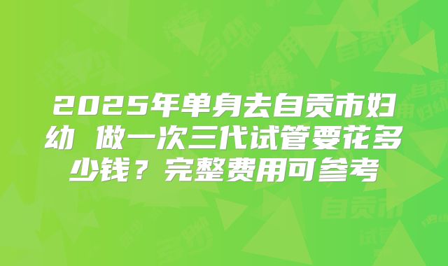 2025年单身去自贡市妇幼 做一次三代试管要花多少钱?完整费用可参考