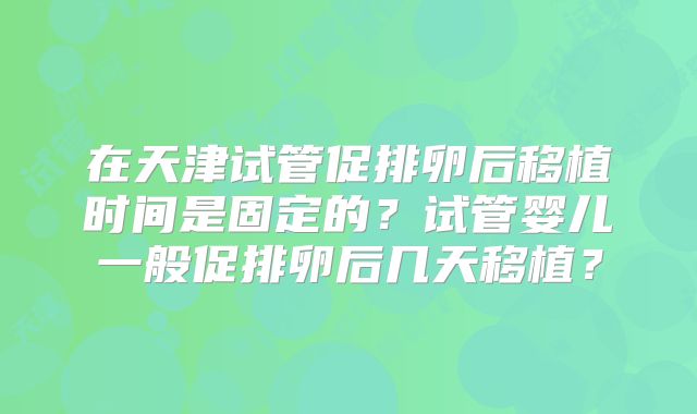 在天津试管促排卵后移植时间是固定的？试管婴儿一般促排卵后几天移植？