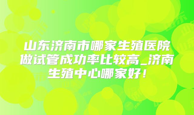 山东济南市哪家生殖医院做试管成功率比较高_济南生殖中心哪家好！