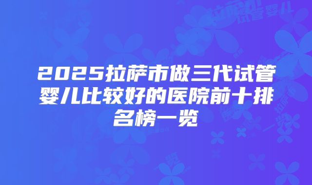 2025拉萨市做三代试管婴儿比较好的医院前十排名榜一览