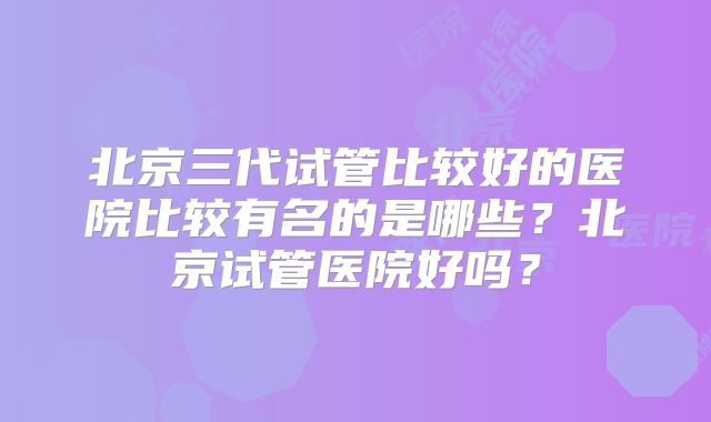 北京三代试管比较好的医院比较有名的是哪些?北京试管医院好吗?