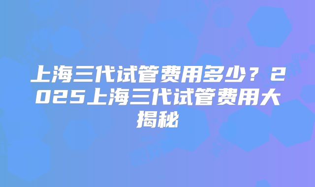 上海三代试管费用多少？2025上海三代试管费用大揭秘