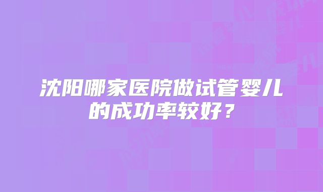 沈阳哪家医院做试管婴儿的成功率较好？