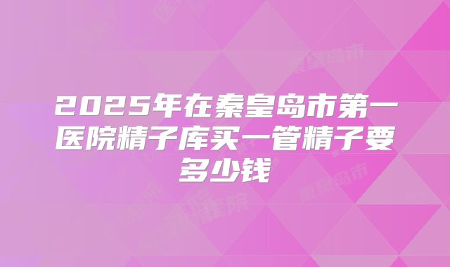 2025年在秦皇岛市第一医院精子库买一管精子要多少钱