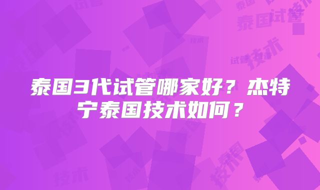 泰国3代试管哪家好？杰特宁泰国技术如何？