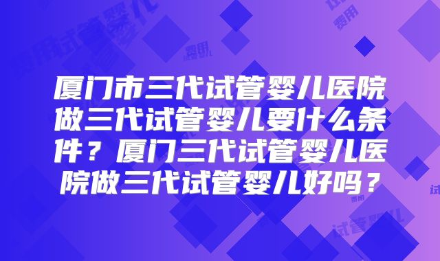 厦门市三代试管婴儿医院做三代试管婴儿要什么条件?厦门三代试管婴儿医院做三代试管婴儿好吗?