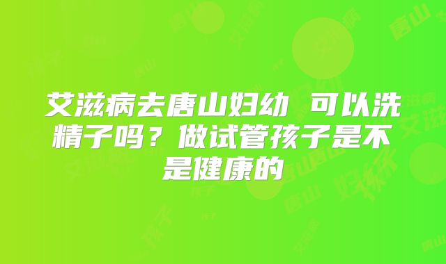 艾滋病去唐山妇幼 可以洗精子吗?做试管孩子是不是健康的
