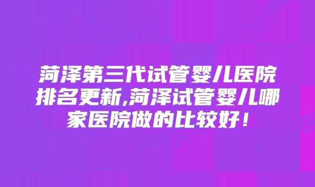 菏泽第三代试管婴儿医院排名更新,菏泽试管婴儿哪家医院做的比较好！
