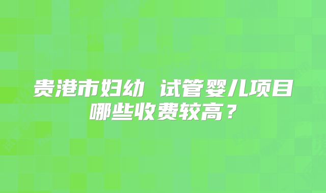 贵港市妇幼 试管婴儿项目哪些收费较高？
