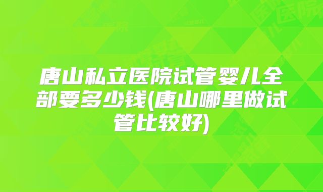 唐山私立医院试管婴儿全部要多少钱(唐山哪里做试管比较好)