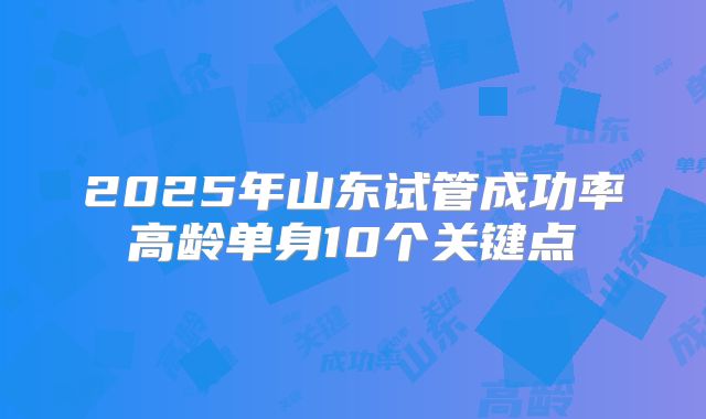 2025年山东试管成功率高龄单身10个关键点