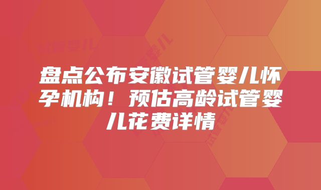 盘点公布安徽试管婴儿怀孕机构！预估高龄试管婴儿花费详情