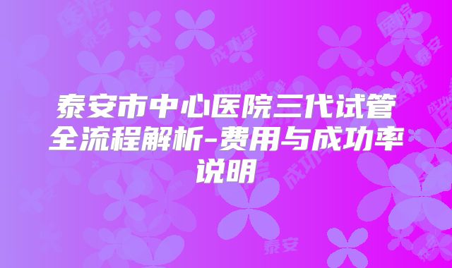 泰安市中心医院三代试管全流程解析-费用与成功率说明
