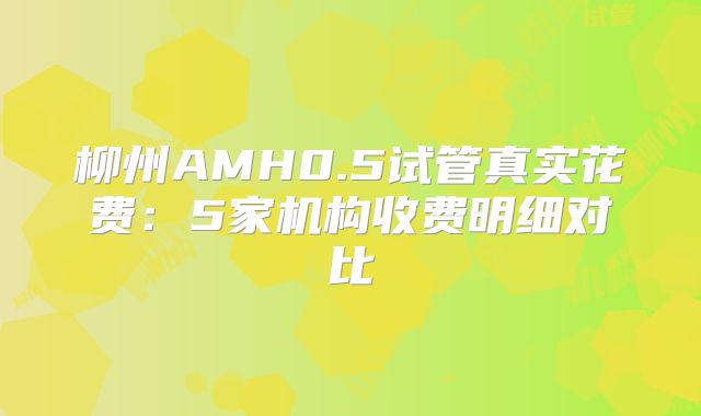 柳州AMH0.5试管真实花费：5家机构收费明细对比