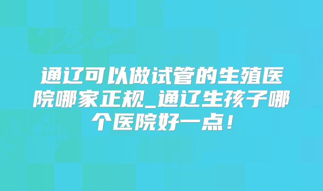 通辽可以做试管的生殖医院哪家正规_通辽生孩子哪个医院好一点！