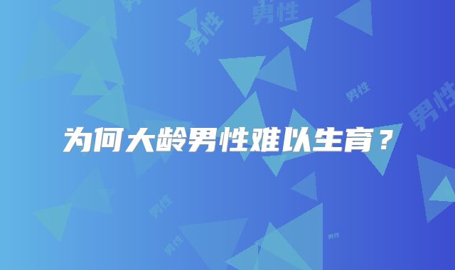 为何大龄男性难以生育？