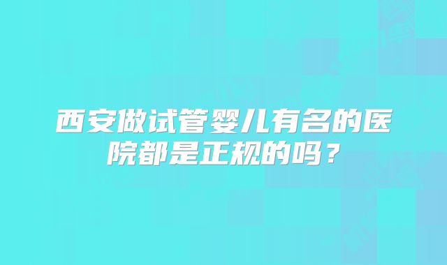 西安做试管婴儿有名的医院都是正规的吗？