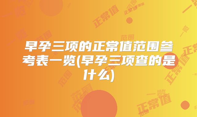 早孕三项的正常值范围参考表一览(早孕三项查的是什么)
