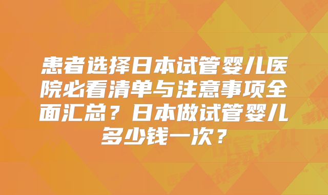患者选择日本试管婴儿医院必看清单与注意事项全面汇总？日本做试管婴儿多少钱一次？