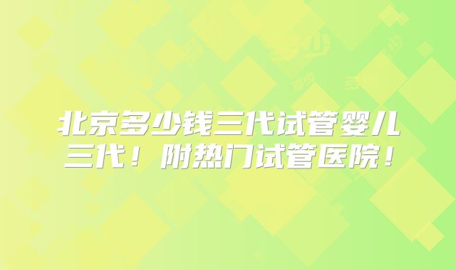 北京多少钱三代试管婴儿三代！附热门试管医院！
