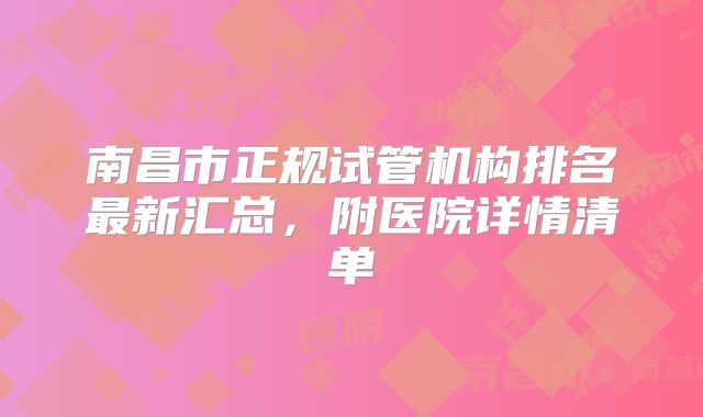 南昌市正规试管机构排名最新汇总，附医院详情清单