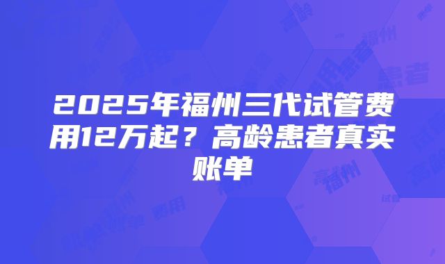 2025年福州三代试管费用12万起?高龄患者真实账单