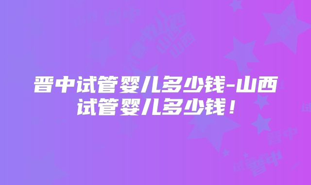 晋中试管婴儿多少钱-山西试管婴儿多少钱！