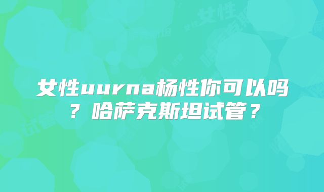 女性uurna杨性你可以吗？哈萨克斯坦试管？