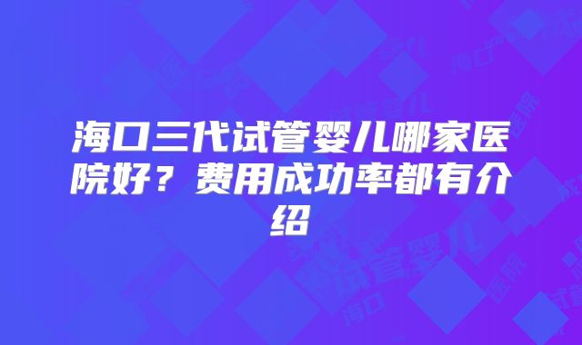 海口三代试管婴儿哪家医院好？费用成功率都有介绍