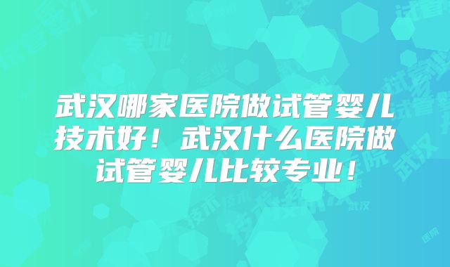 武汉哪家医院做试管婴儿技术好！武汉什么医院做试管婴儿比较专业！