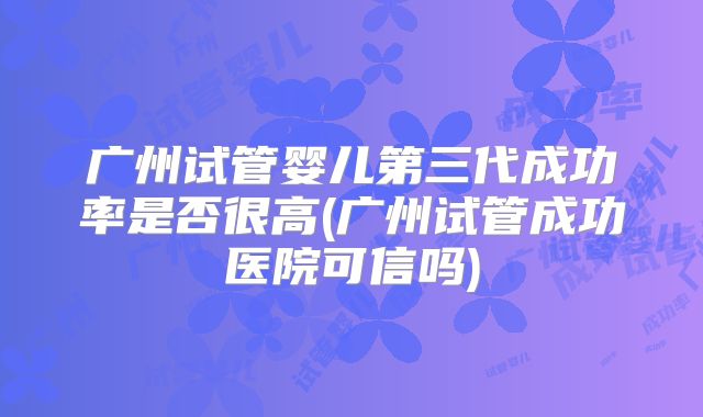 广州试管婴儿第三代成功率是否很高(广州试管成功医院可信吗)