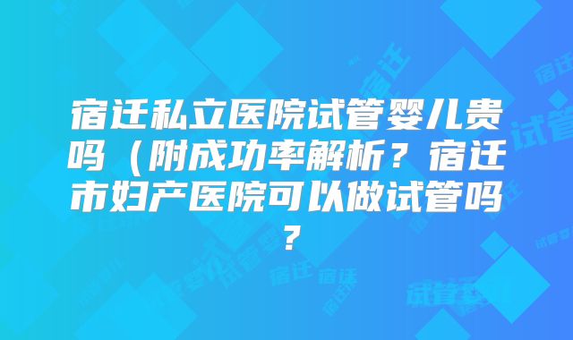 宿迁私立医院试管婴儿贵吗(附成功率解析?宿迁市妇产医院可以做试管吗?