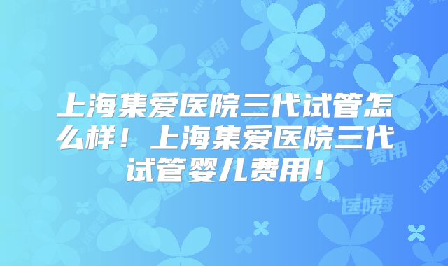 上海集爱医院三代试管怎么样!上海集爱医院三代试管婴儿费用!