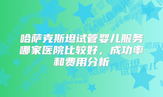 哈萨克斯坦试管婴儿服务哪家医院比较好，成功率和费用分析